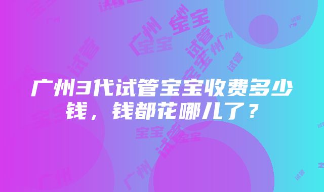 广州3代试管宝宝收费多少钱，钱都花哪儿了？