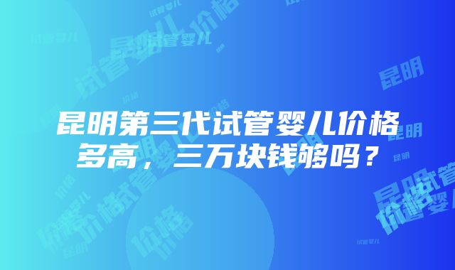 昆明第三代试管婴儿价格多高，三万块钱够吗？