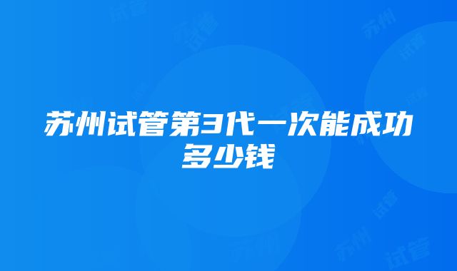 苏州试管第3代一次能成功多少钱