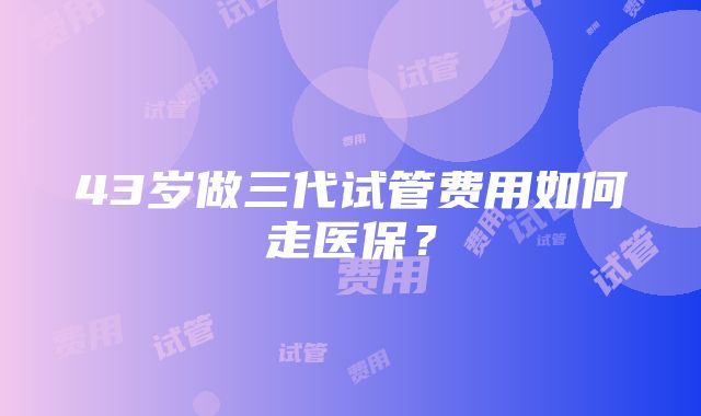 43岁做三代试管费用如何走医保？