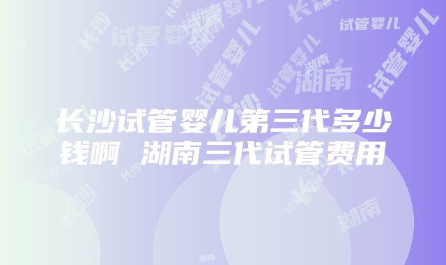 长沙试管婴儿第三代多少钱啊 湖南三代试管费用