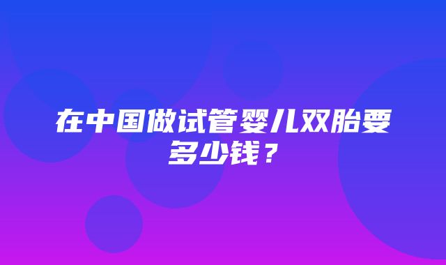 在中国做试管婴儿双胎要多少钱？