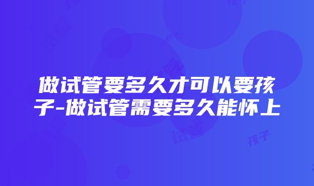 做试管要多久才可以要孩子-做试管需要多久能怀上