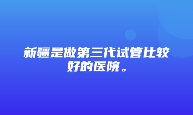 新疆是做第三代试管比较好的医院。