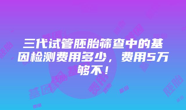 三代试管胚胎筛查中的基因检测费用多少，费用5万够不！