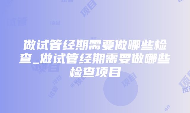 做试管经期需要做哪些检查_做试管经期需要做哪些检查项目