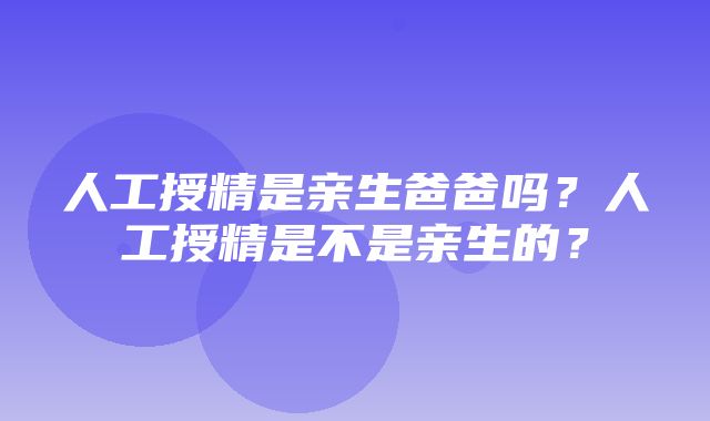 人工授精是亲生爸爸吗？人工授精是不是亲生的？