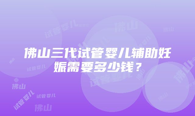 佛山三代试管婴儿辅助妊娠需要多少钱？