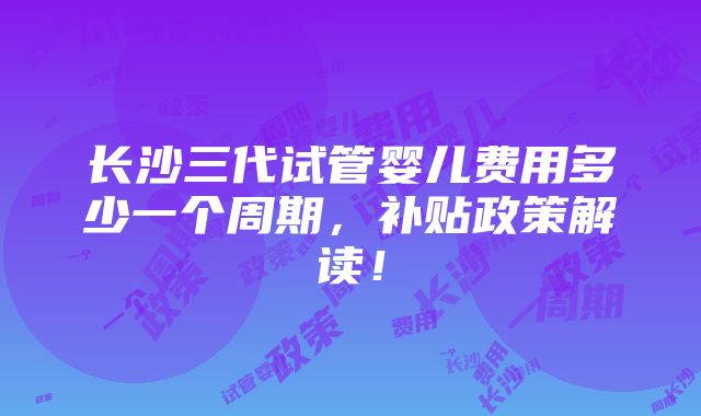 长沙三代试管婴儿费用多少一个周期，补贴政策解读！