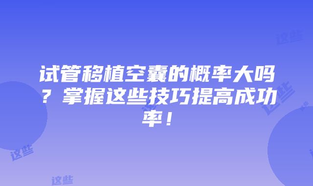 试管移植空囊的概率大吗？掌握这些技巧提高成功率！