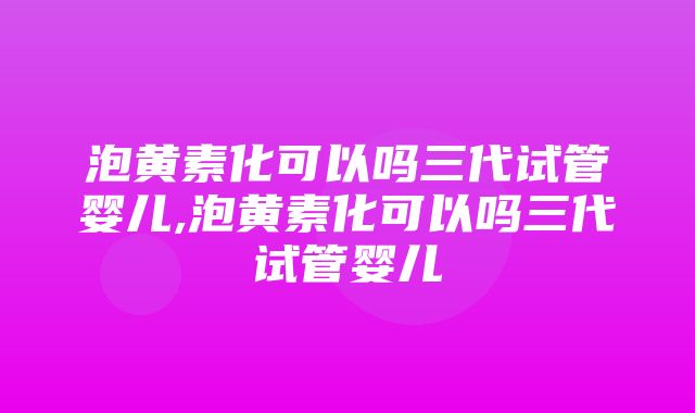 泡黄素化可以吗三代试管婴儿,泡黄素化可以吗三代试管婴儿