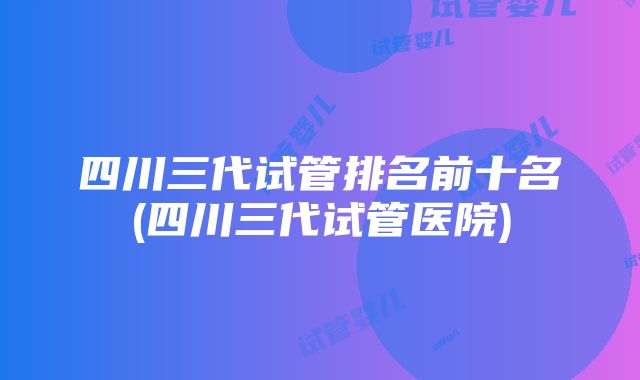 四川三代试管排名前十名(四川三代试管医院)