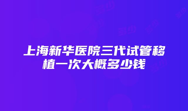 上海新华医院三代试管移植一次大概多少钱