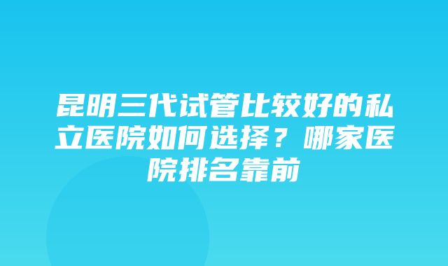 昆明三代试管比较好的私立医院如何选择？哪家医院排名靠前