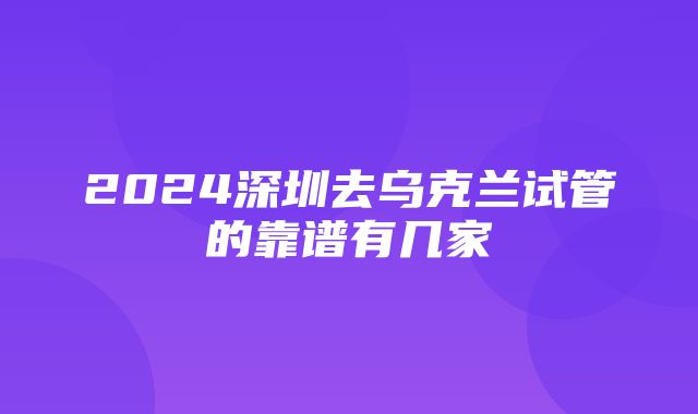 2024深圳去乌克兰试管的靠谱有几家