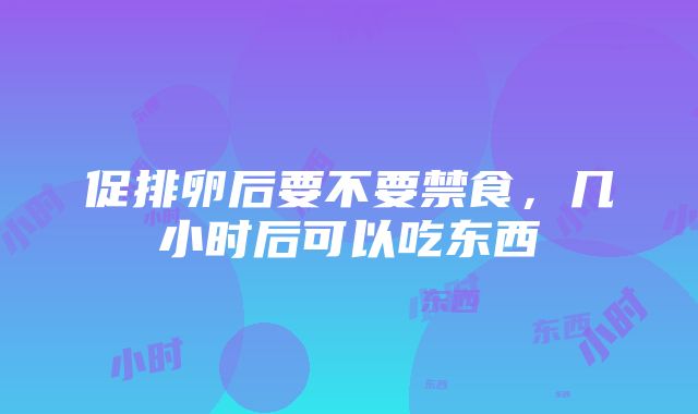 促排卵后要不要禁食，几小时后可以吃东西