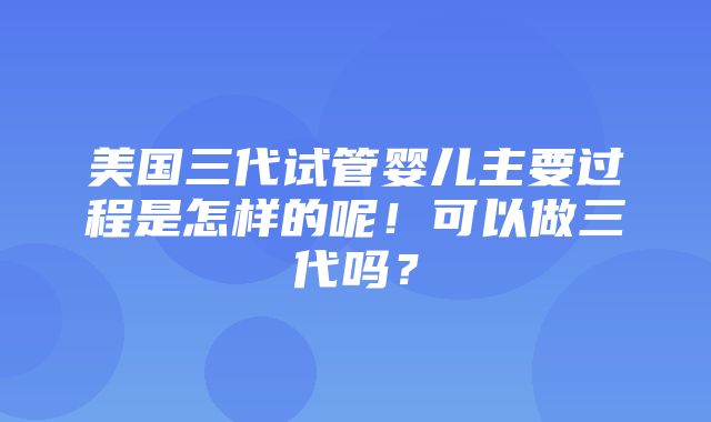 美国三代试管婴儿主要过程是怎样的呢！可以做三代吗？