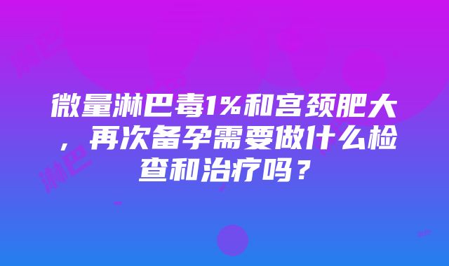 微量淋巴毒1%和宫颈肥大，再次备孕需要做什么检查和治疗吗？