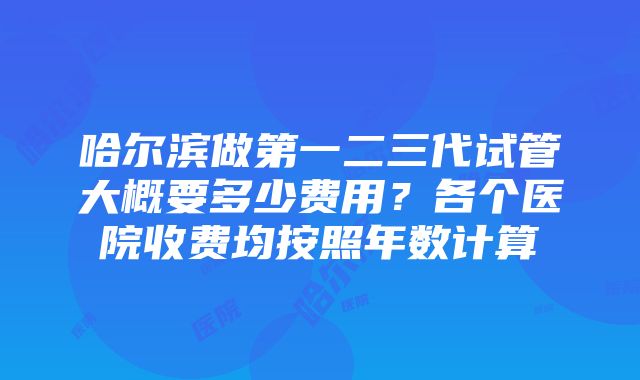 哈尔滨做第一二三代试管大概要多少费用？各个医院收费均按照年数计算