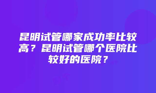 昆明试管哪家成功率比较高？昆明试管哪个医院比较好的医院？