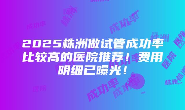 2025株洲做试管成功率比较高的医院推荐！费用明细已曝光！