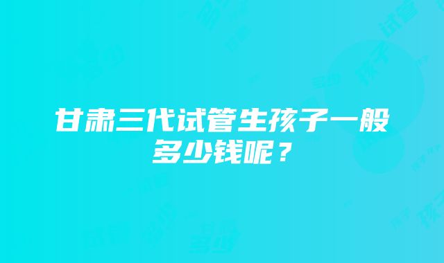 甘肃三代试管生孩子一般多少钱呢？