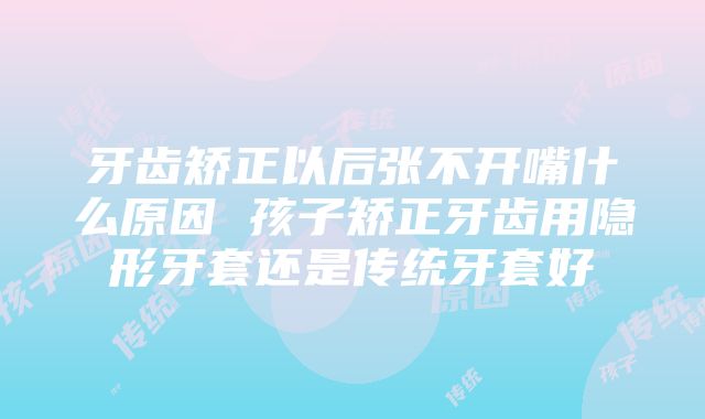 牙齿矫正以后张不开嘴什么原因 孩子矫正牙齿用隐形牙套还是传统牙套好