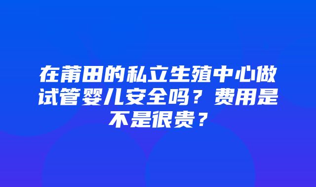 在莆田的私立生殖中心做试管婴儿安全吗？费用是不是很贵？