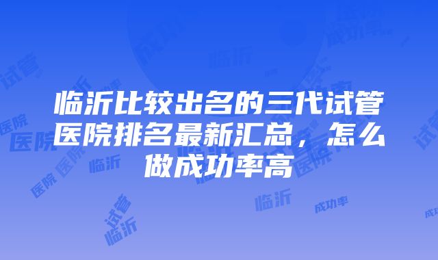 临沂比较出名的三代试管医院排名最新汇总，怎么做成功率高