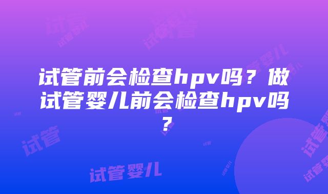 试管前会检查hpv吗？做试管婴儿前会检查hpv吗？