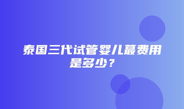 泰国三代试管婴儿蕞费用是多少？