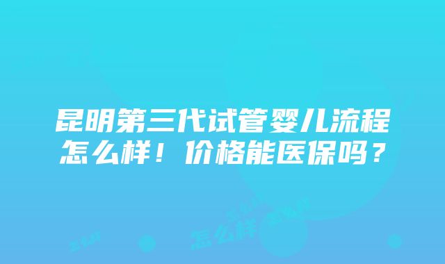 昆明第三代试管婴儿流程怎么样！价格能医保吗？