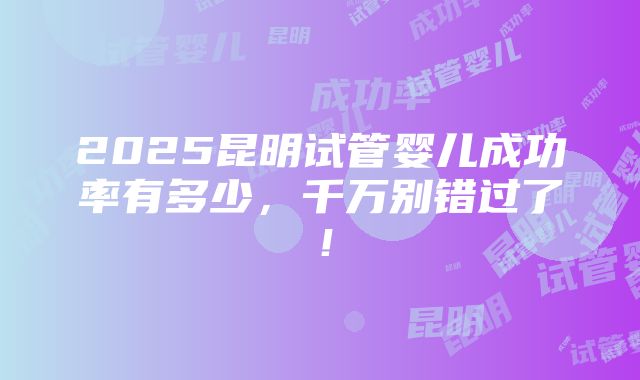 2025昆明试管婴儿成功率有多少，千万别错过了！