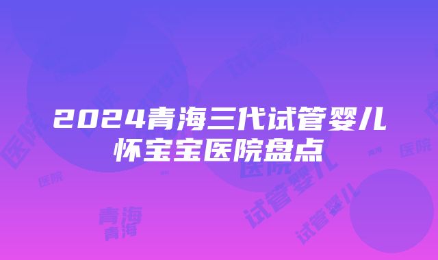 2024青海三代试管婴儿怀宝宝医院盘点