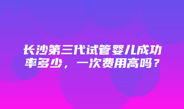 长沙第三代试管婴儿成功率多少，一次费用高吗？