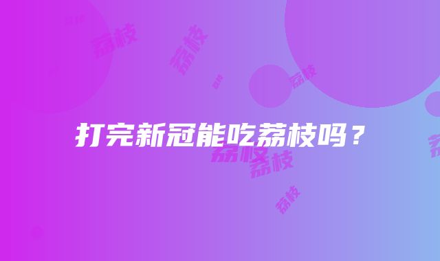 打完新冠能吃荔枝吗？