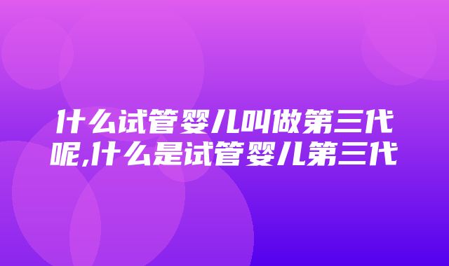 什么试管婴儿叫做第三代呢,什么是试管婴儿第三代