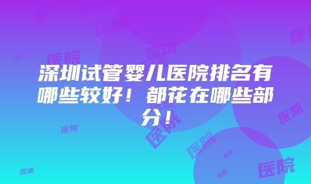 深圳试管婴儿医院排名有哪些较好！都花在哪些部分！