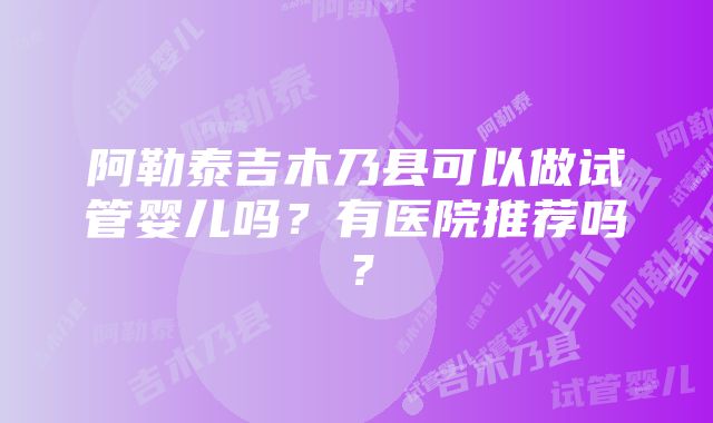 阿勒泰吉木乃县可以做试管婴儿吗？有医院推荐吗？