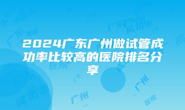 2024广东广州做试管成功率比较高的医院排名分享