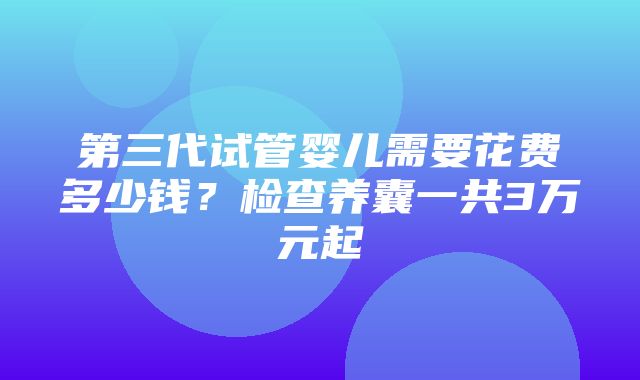 第三代试管婴儿需要花费多少钱？检查养囊一共3万元起