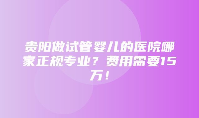 贵阳做试管婴儿的医院哪家正规专业？费用需要15万！