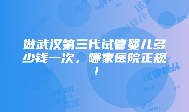 做武汉第三代试管婴儿多少钱一次，哪家医院正规！