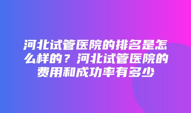 河北试管医院的排名是怎么样的？河北试管医院的费用和成功率有多少