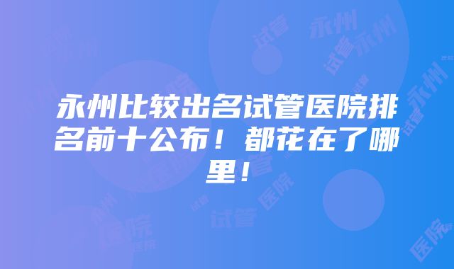 永州比较出名试管医院排名前十公布！都花在了哪里！