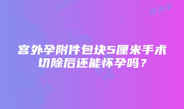 宫外孕附件包块5厘米手术切除后还能怀孕吗？