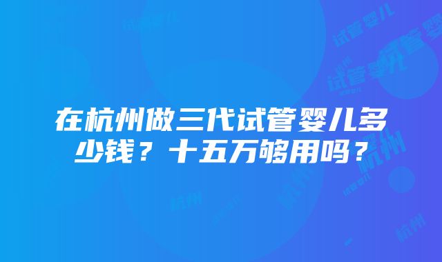 在杭州做三代试管婴儿多少钱？十五万够用吗？