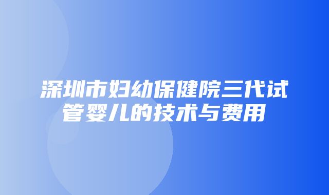 深圳市妇幼保健院三代试管婴儿的技术与费用