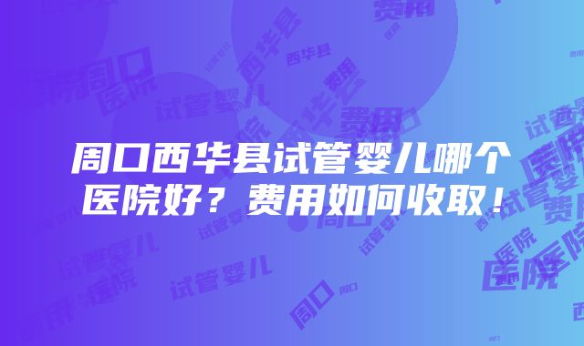 周口西华县试管婴儿哪个医院好？费用如何收取！