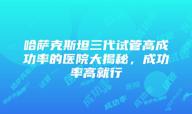 哈萨克斯坦三代试管高成功率的医院大揭秘，成功率高就行